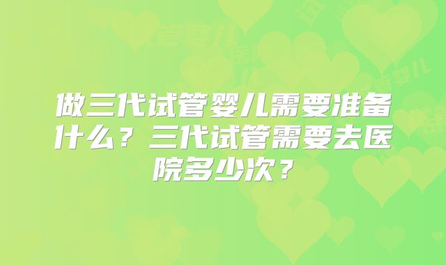 做三代试管婴儿需要准备什么？三代试管需要去医院多少次？