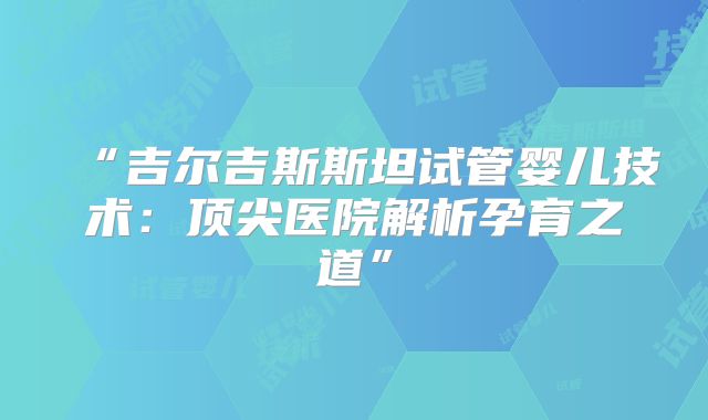 “吉尔吉斯斯坦试管婴儿技术：顶尖医院解析孕育之道”