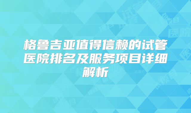 格鲁吉亚值得信赖的试管医院排名及服务项目详细解析