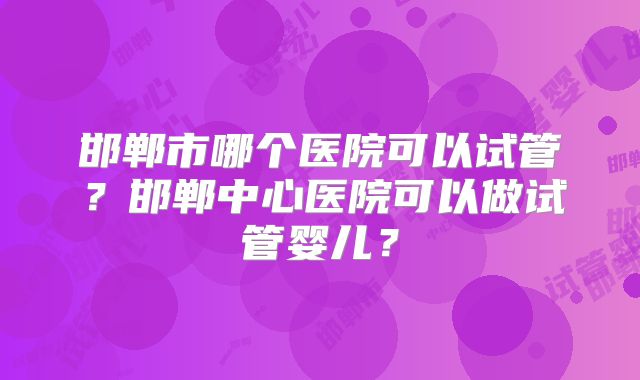 邯郸市哪个医院可以试管?邯郸中心医院可以做试管婴儿?