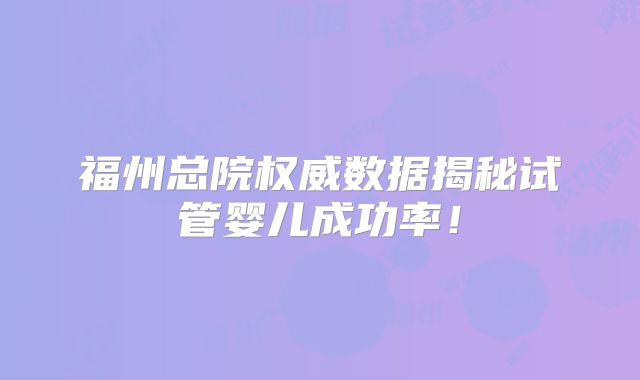 福州总院权威数据揭秘试管婴儿成功率!