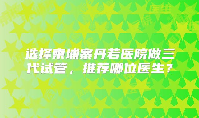 选择柬埔寨丹若医院做三代试管，推荐哪位医生？