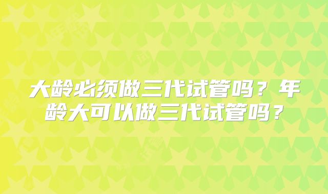大龄必须做三代试管吗?年龄大可以做三代试管吗?