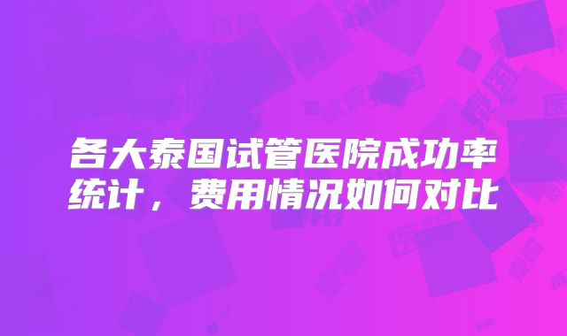 各大泰国试管医院成功率统计，费用情况如何对比