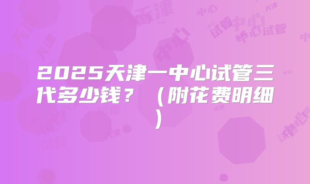 2025天津一中心试管三代多少钱？（附花费明细）
