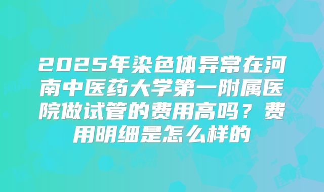 2025年染色体异常在河南中医药大学第一附属医院做试管的费用高吗？费用明细是怎么样的