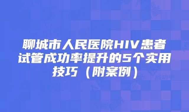 聊城市人民医院HIV患者试管成功率提升的5个实用技巧(附案例)