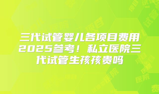 三代试管婴儿各项目费用2025参考！私立医院三代试管生孩孩贵吗