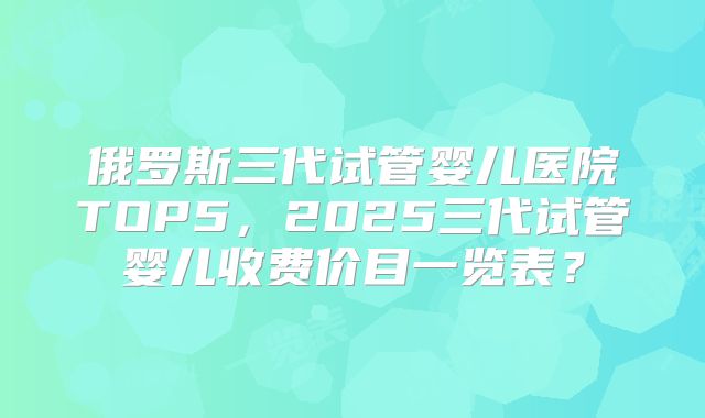 俄罗斯三代试管婴儿医院TOP5，2025三代试管婴儿收费价目一览表？