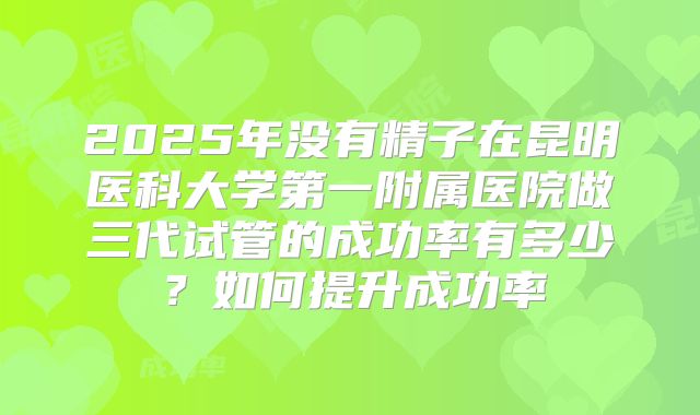 2025年没有精子在昆明医科大学第一附属医院做三代试管的成功率有多少?如何提升成功率
