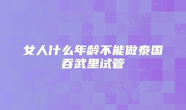 女人什么年龄不能做泰国吞武里试管