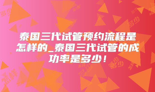 泰国三代试管预约流程是怎样的_泰国三代试管的成功率是多少！