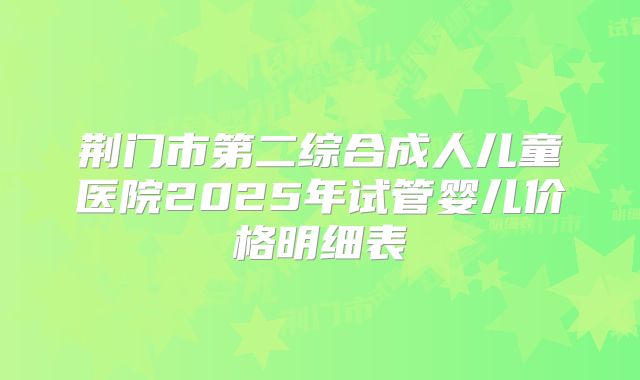 荆门市第二综合成人儿童医院2025年试管婴儿价格明细表