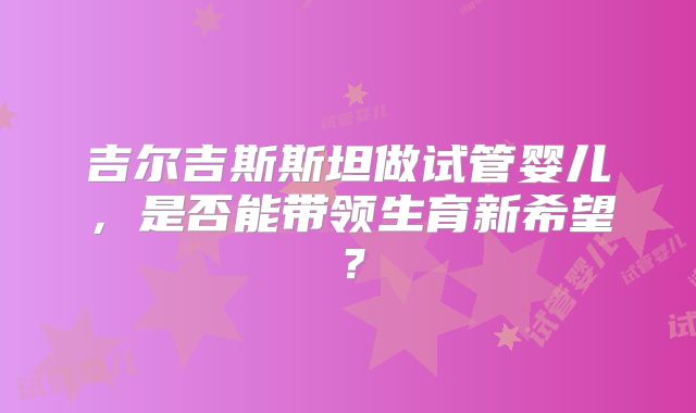 吉尔吉斯斯坦做试管婴儿，是否能带领生育新希望？