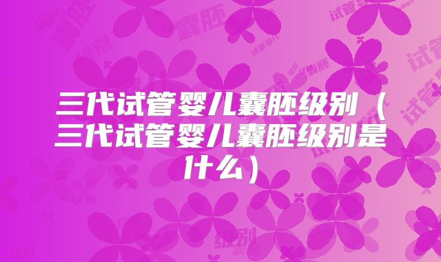 三代试管婴儿囊胚级别（三代试管婴儿囊胚级别是什么）