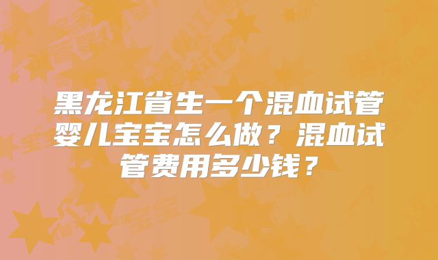 黑龙江省生一个混血试管婴儿宝宝怎么做?混血试管费用多少钱?