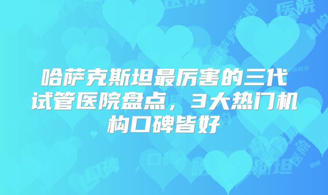 哈萨克斯坦最厉害的三代试管医院盘点，3大热门机构口碑皆好