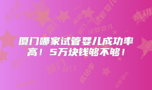 厦门哪家试管婴儿成功率高!5万块钱够不够!