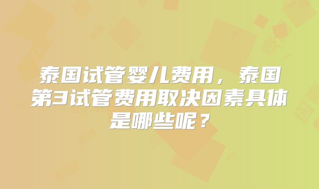 泰国试管婴儿费用，泰国第3试管费用取决因素具体是哪些呢？