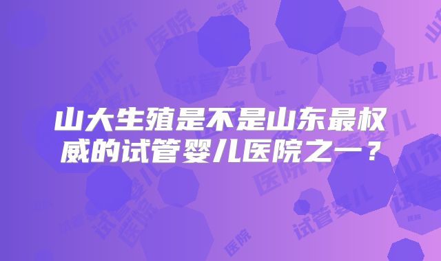 山大生殖是不是山东最权威的试管婴儿医院之一？