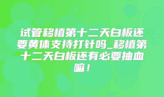 试管移植第十二天白板还要黄体支持打针吗_移植第十二天白板还有必要抽血嘛！