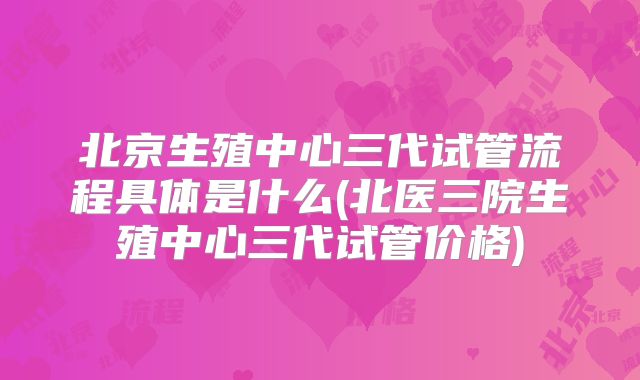 北京生殖中心三代试管流程具体是什么(北医三院生殖中心三代试管价格)