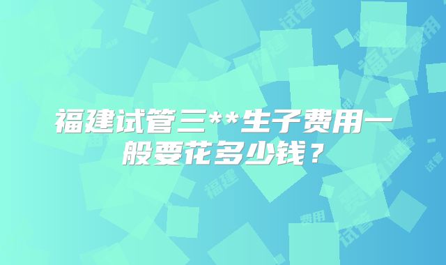 福建试管三**生子费用一般要花多少钱？