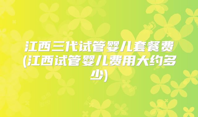 江西三代试管婴儿套餐费(江西试管婴儿费用大约多少)