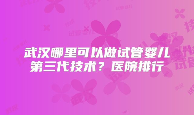 武汉哪里可以做试管婴儿第三代技术？医院排行