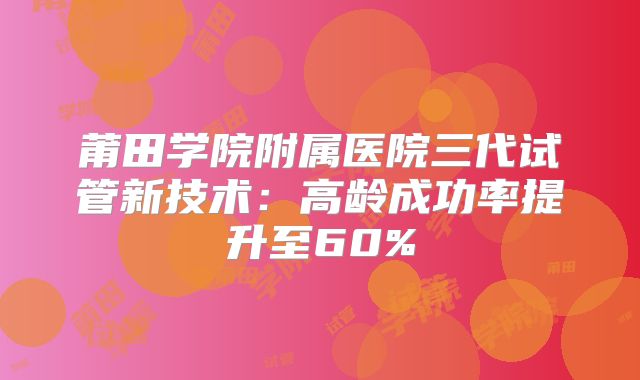莆田学院附属医院三代试管新技术:高龄成功率提升至60%