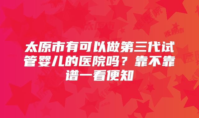 太原市有可以做第三代试管婴儿的医院吗？靠不靠谱一看便知