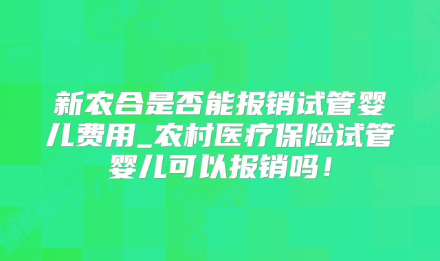 新农合是否能报销试管婴儿费用_农村医疗保险试管婴儿可以报销吗！