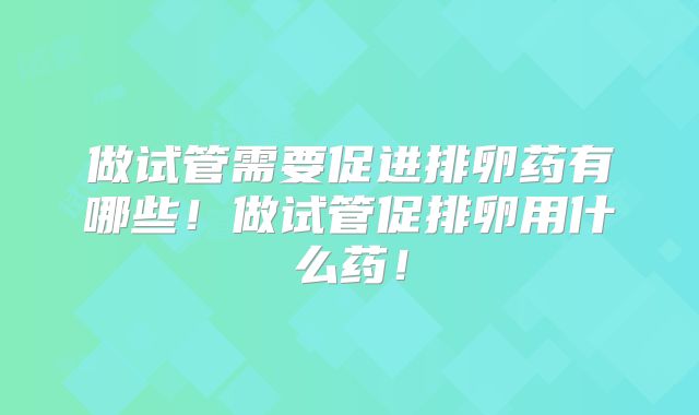 做试管需要促进排卵药有哪些！做试管促排卵用什么药！