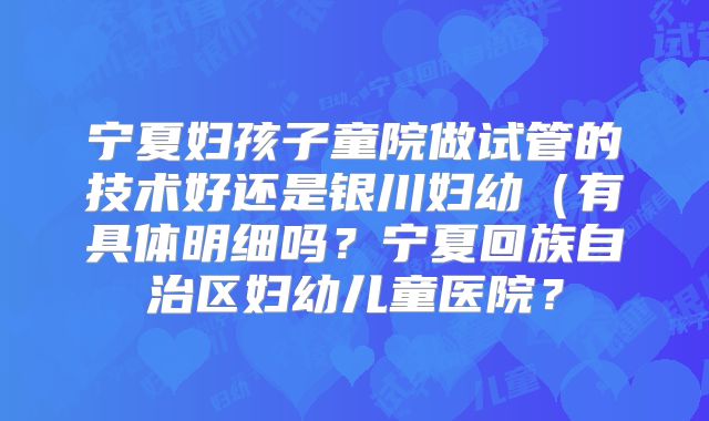 宁夏妇孩子童院做试管的技术好还是银川妇幼（有具体明细吗？宁夏回族自治区妇幼儿童医院？