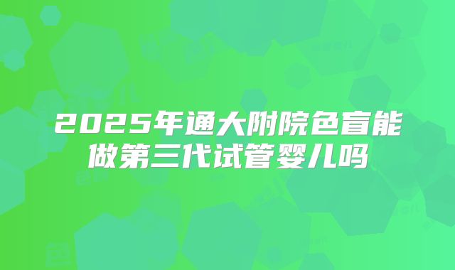 2025年通大附院色盲能做第三代试管婴儿吗