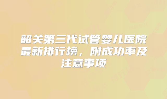 韶关第三代试管婴儿医院最新排行榜，附成功率及注意事项