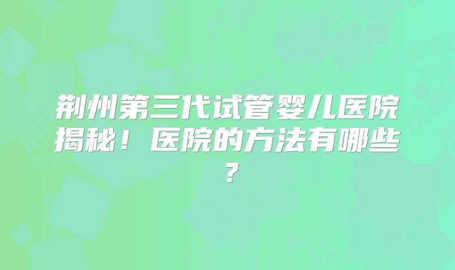 荆州第三代试管婴儿医院揭秘！医院的方法有哪些？
