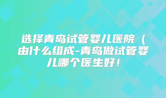 选择青岛试管婴儿医院（由什么组成-青岛做试管婴儿哪个医生好！
