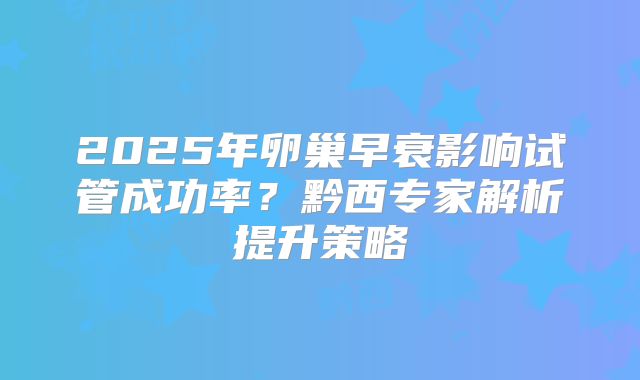 2025年卵巢早衰影响试管成功率？黔西专家解析提升策略