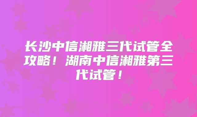 长沙中信湘雅三代试管全攻略!湖南中信湘雅第三代试管!