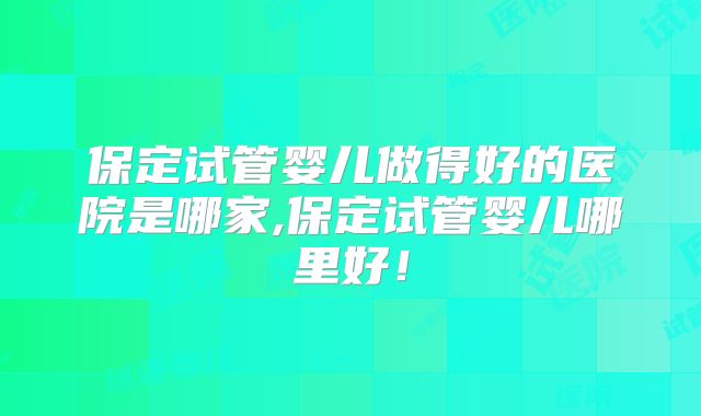 保定试管婴儿做得好的医院是哪家,保定试管婴儿哪里好！