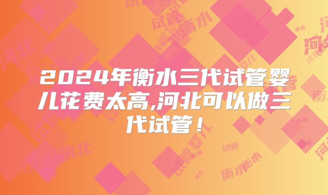 2024年衡水三代试管婴儿花费太高,河北可以做三代试管!