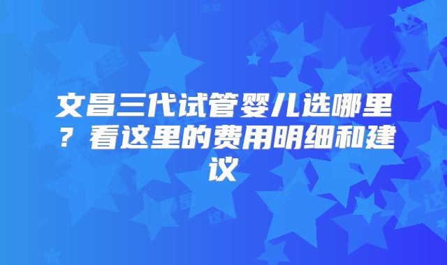 文昌三代试管婴儿选哪里？看这里的费用明细和建议
