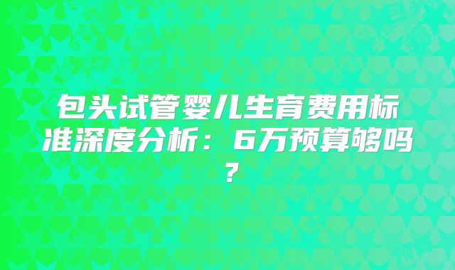 包头试管婴儿生育费用标准深度分析:6万预算够吗?