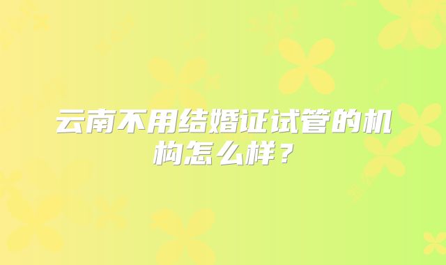 云南不用结婚证试管的机构怎么样？