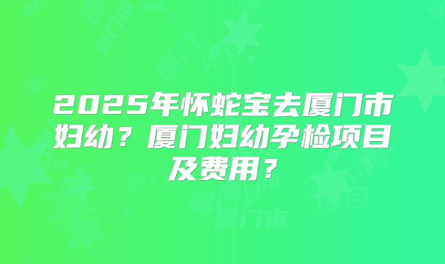 2025年怀蛇宝去厦门市妇幼？厦门妇幼孕检项目及费用？