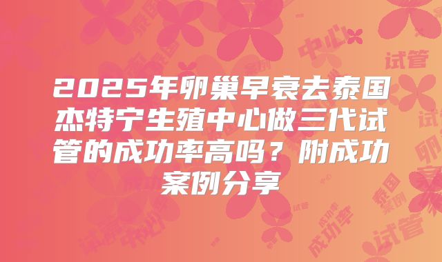 2025年卵巢早衰去泰国杰特宁生殖中心做三代试管的成功率高吗?附成功案例分享