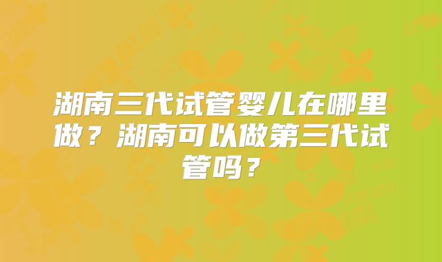 湖南三代试管婴儿在哪里做？湖南可以做第三代试管吗？