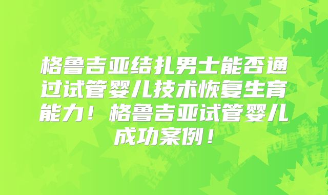格鲁吉亚结扎男士能否通过试管婴儿技术恢复生育能力！格鲁吉亚试管婴儿成功案例！