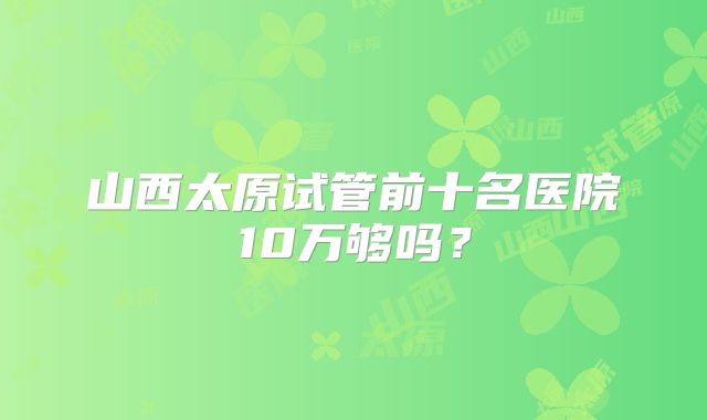 山西太原试管前十名医院10万够吗?